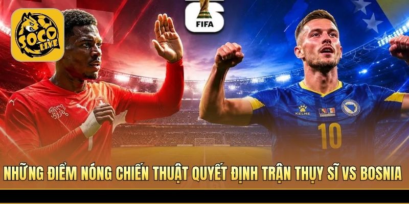 Những điểm nóng chiến thuật quyết định trận Thụy Sĩ vs Bosnia 